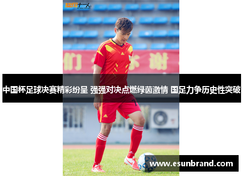 中国杯足球决赛精彩纷呈 强强对决点燃绿茵激情 国足力争历史性突破