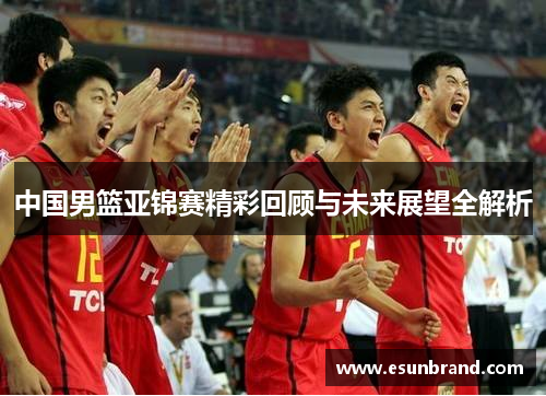 中国男篮亚锦赛精彩回顾与未来展望全解析