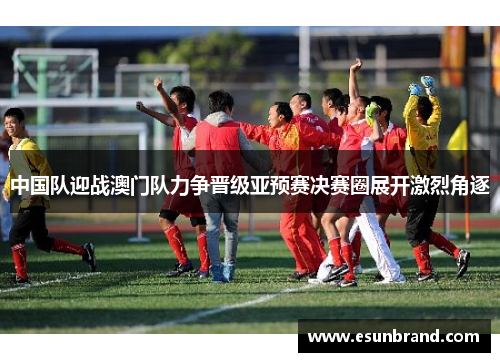 中国队迎战澳门队力争晋级亚预赛决赛圈展开激烈角逐