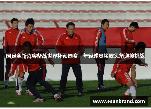 国足全新阵容备战世界杯预选赛，年轻球员崭露头角迎接挑战