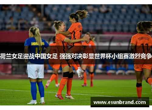 荷兰女足迎战中国女足 强强对决彰显世界杯小组赛激烈竞争